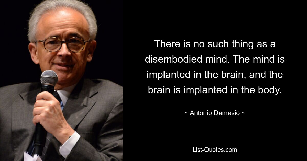 There is no such thing as a disembodied mind. The mind is implanted in the brain, and the brain is implanted in the body. — © Antonio Damasio