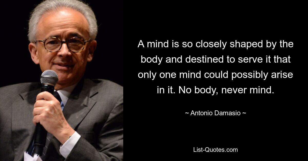 A mind is so closely shaped by the body and destined to serve it that only one mind could possibly arise in it. No body, never mind. — © Antonio Damasio