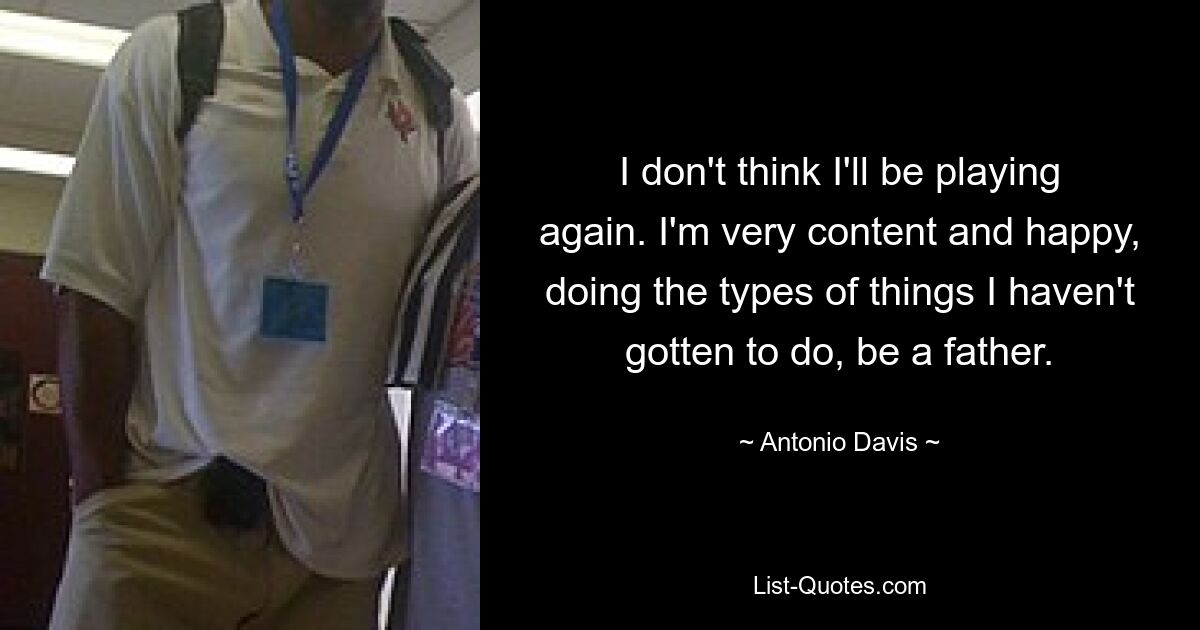 I don't think I'll be playing again. I'm very content and happy, doing the types of things I haven't gotten to do, be a father. — © Antonio Davis