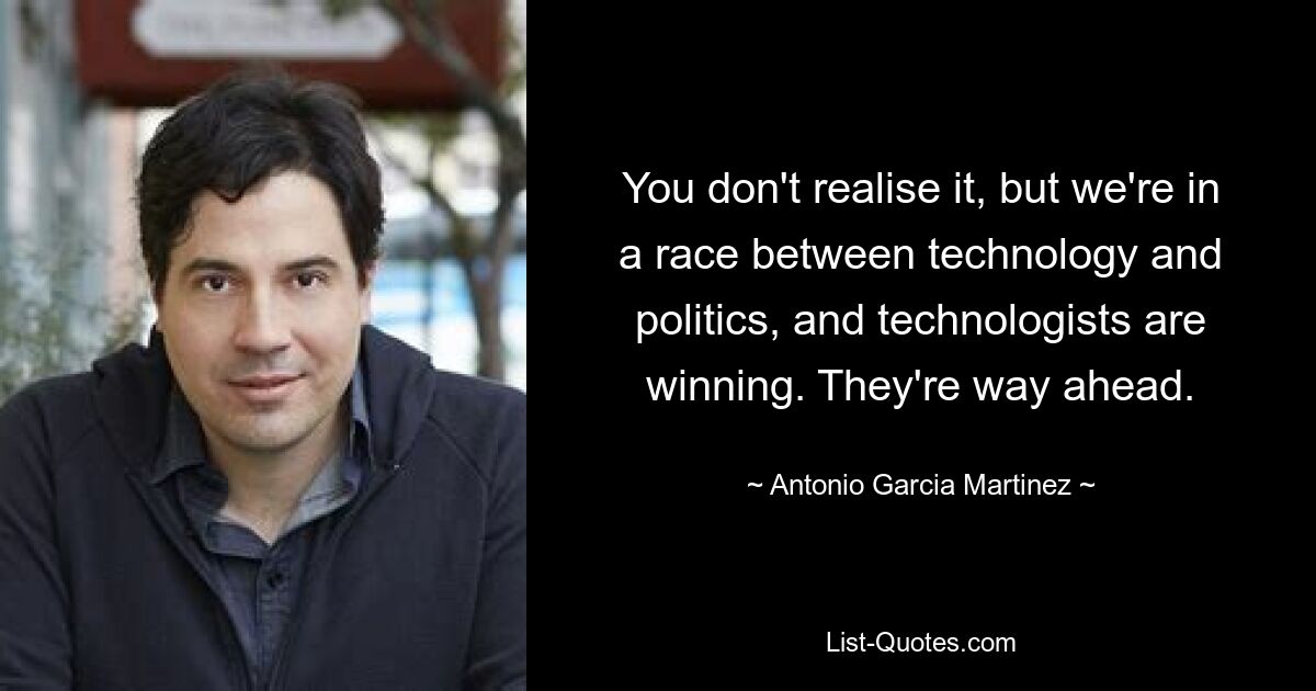 You don't realise it, but we're in a race between technology and politics, and technologists are winning. They're way ahead. — © Antonio Garcia Martinez