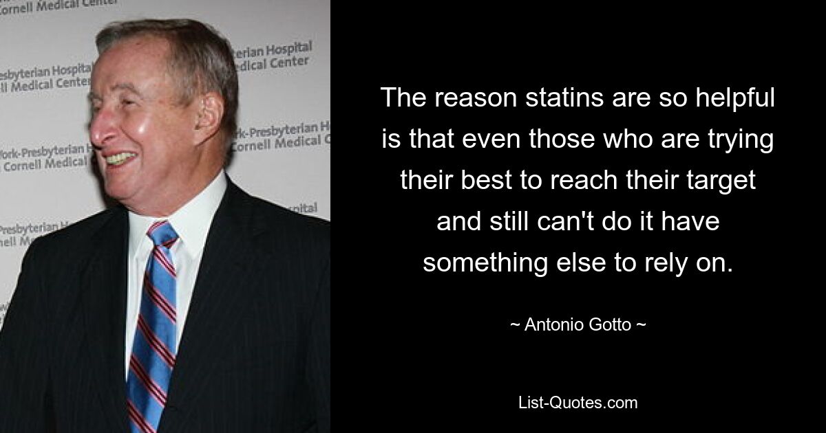 The reason statins are so helpful is that even those who are trying their best to reach their target and still can't do it have something else to rely on. — © Antonio Gotto