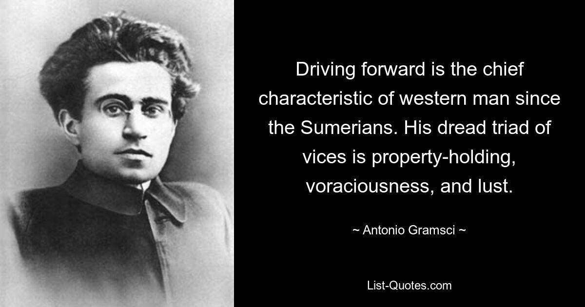 Driving forward is the chief characteristic of western man since the Sumerians. His dread triad of vices is property-holding, voraciousness, and lust. — © Antonio Gramsci