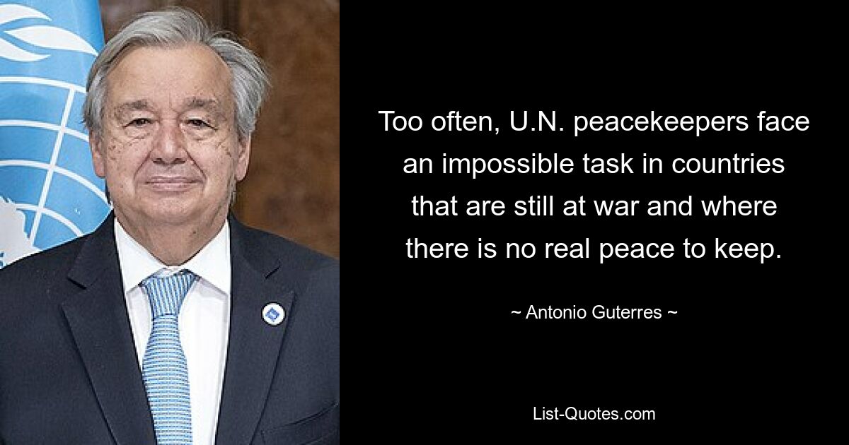 Too often, U.N. peacekeepers face an impossible task in countries that are still at war and where there is no real peace to keep. — © Antonio Guterres