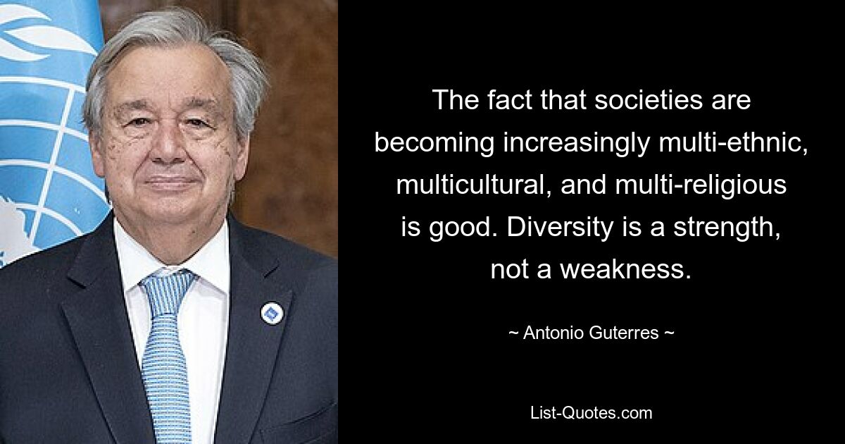 The fact that societies are becoming increasingly multi-ethnic, multicultural, and multi-religious is good. Diversity is a strength, not a weakness. — © Antonio Guterres