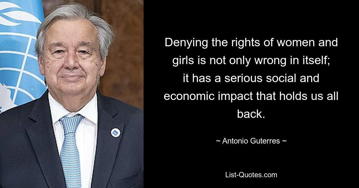 Denying the rights of women and girls is not only wrong in itself; it has a serious social and economic impact that holds us all back. — © Antonio Guterres