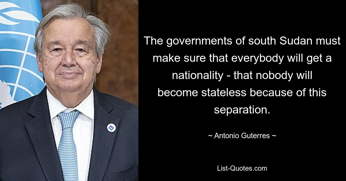 The governments of south Sudan must make sure that everybody will get a nationality - that nobody will become stateless because of this separation. — © Antonio Guterres