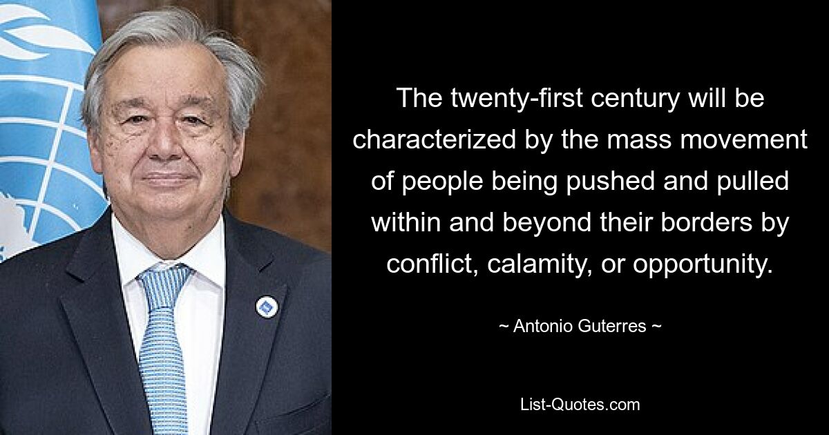 The twenty-first century will be characterized by the mass movement of people being pushed and pulled within and beyond their borders by conflict, calamity, or opportunity. — © Antonio Guterres