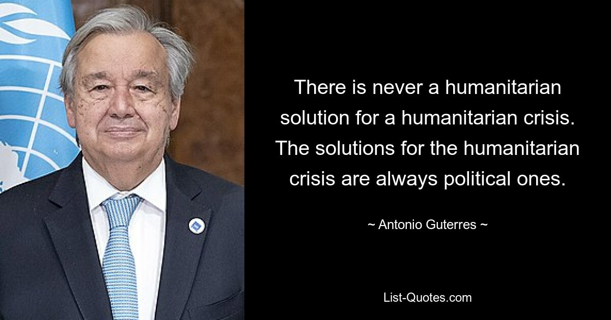 There is never a humanitarian solution for a humanitarian crisis. The solutions for the humanitarian crisis are always political ones. — © Antonio Guterres