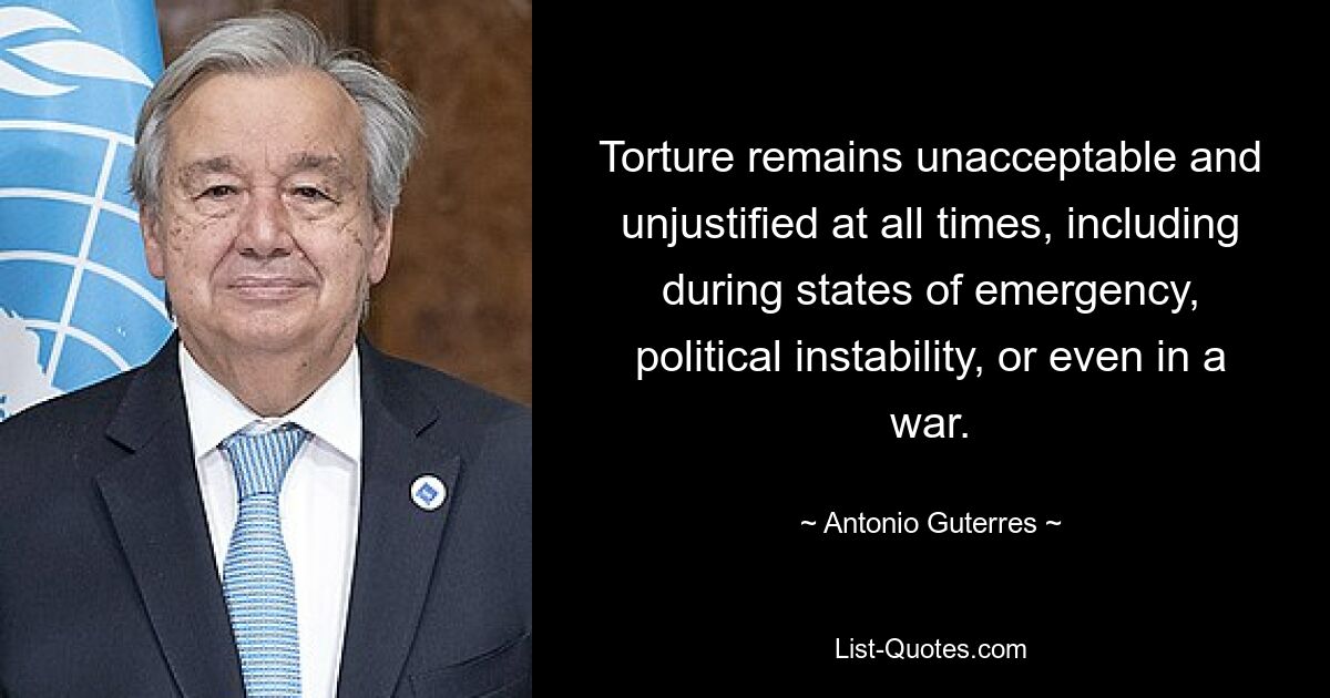 Torture remains unacceptable and unjustified at all times, including during states of emergency, political instability, or even in a war. — © Antonio Guterres