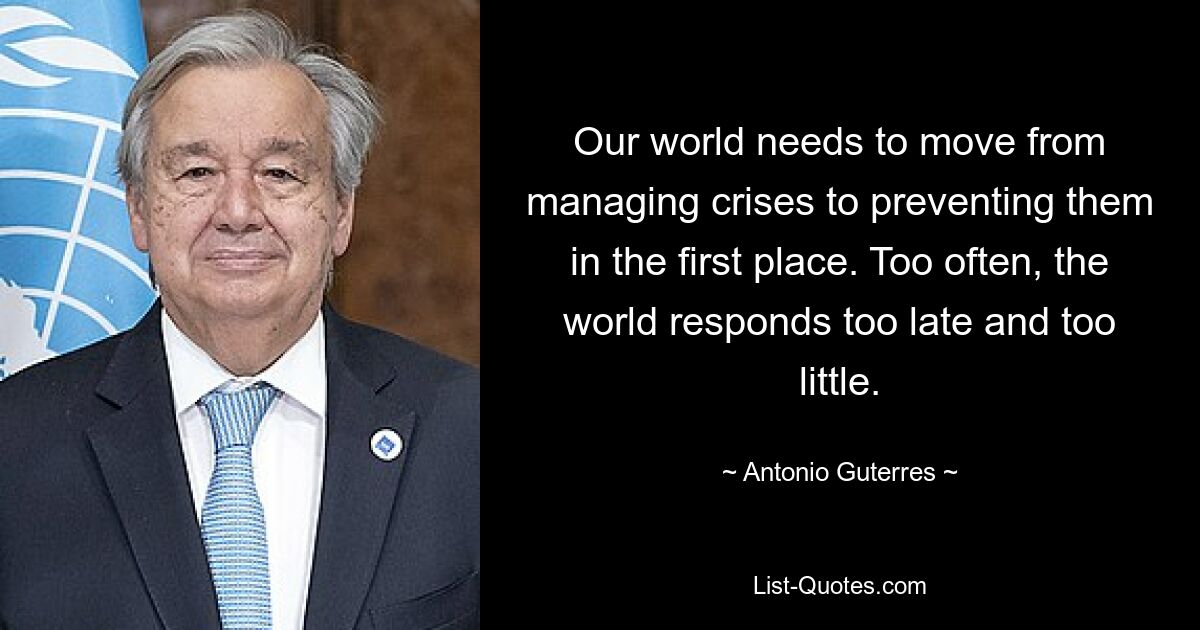 Our world needs to move from managing crises to preventing them in the first place. Too often, the world responds too late and too little. — © Antonio Guterres