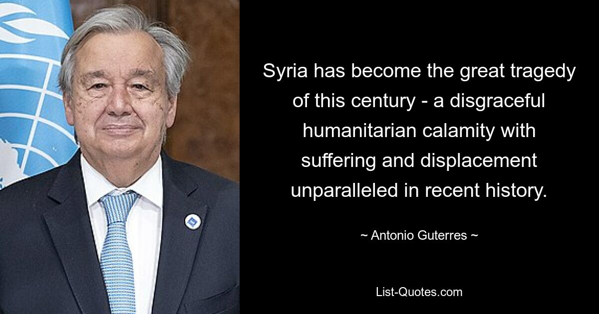 Syria has become the great tragedy of this century - a disgraceful humanitarian calamity with suffering and displacement unparalleled in recent history. — © Antonio Guterres