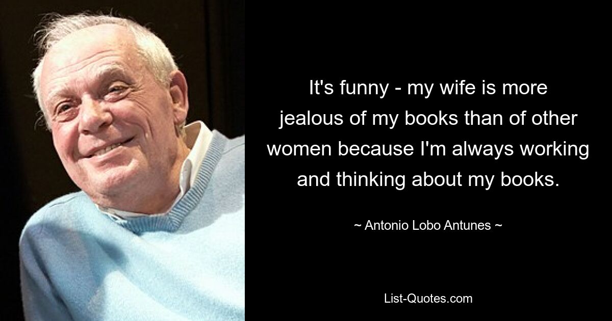 It's funny - my wife is more jealous of my books than of other women because I'm always working and thinking about my books. — © Antonio Lobo Antunes