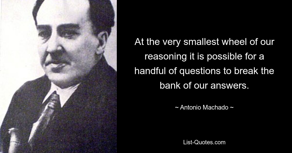 At the very smallest wheel of our reasoning it is possible for a handful of questions to break the bank of our answers. — © Antonio Machado