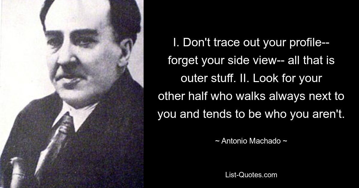 I. Don't trace out your profile-- forget your side view-- all that is outer stuff. II. Look for your other half who walks always next to you and tends to be who you aren't. — © Antonio Machado