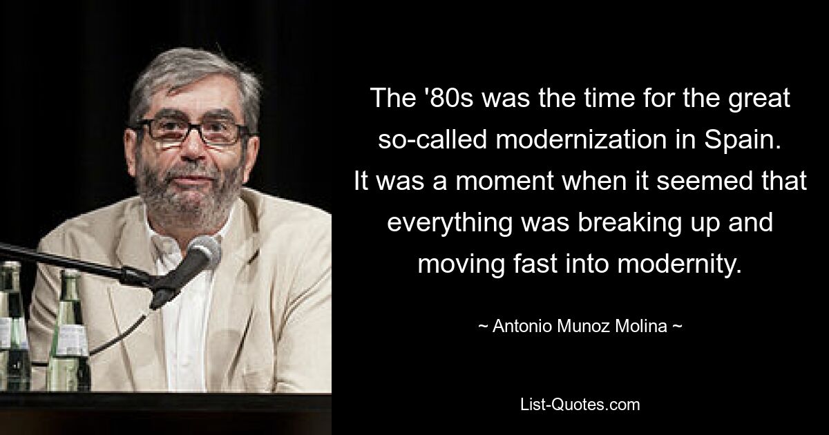 The '80s was the time for the great so-called modernization in Spain. It was a moment when it seemed that everything was breaking up and moving fast into modernity. — © Antonio Munoz Molina