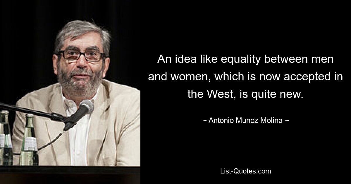 An idea like equality between men and women, which is now accepted in the West, is quite new. — © Antonio Munoz Molina