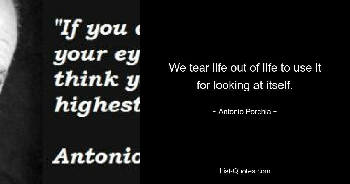 We tear life out of life to use it for looking at itself. — © Antonio Porchia