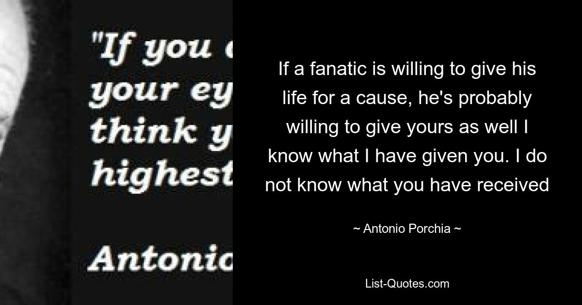 If a fanatic is willing to give his life for a cause, he's probably willing to give yours as well I know what I have given you. I do not know what you have received — © Antonio Porchia