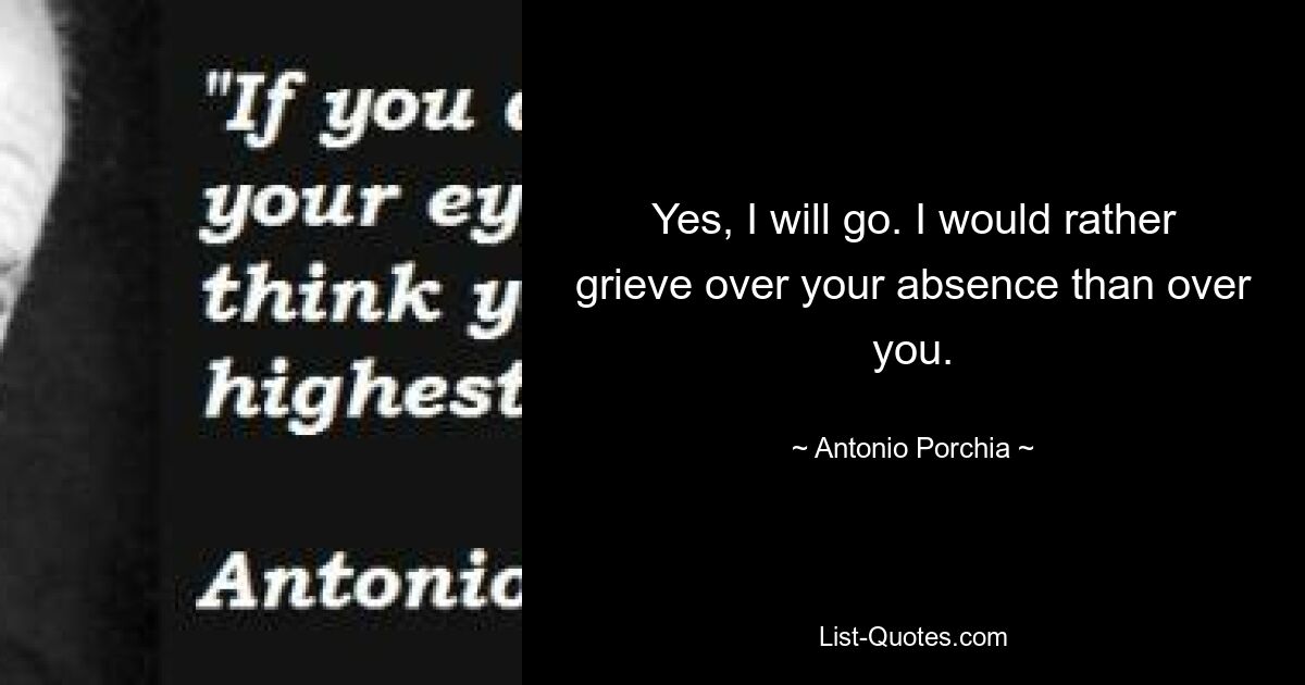 Yes, I will go. I would rather grieve over your absence than over you. — © Antonio Porchia