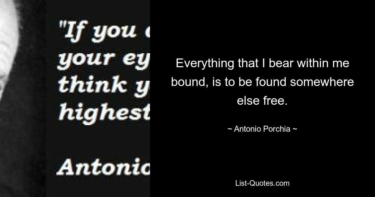 Everything that I bear within me bound, is to be found somewhere else free. — © Antonio Porchia