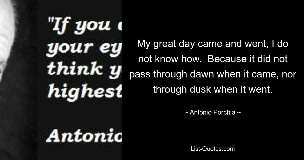 My great day came and went, I do not know how.  Because it did not pass through dawn when it came, nor through dusk when it went. — © Antonio Porchia