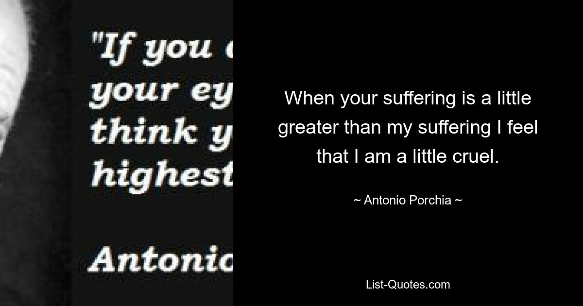 When your suffering is a little greater than my suffering I feel that I am a little cruel. — © Antonio Porchia