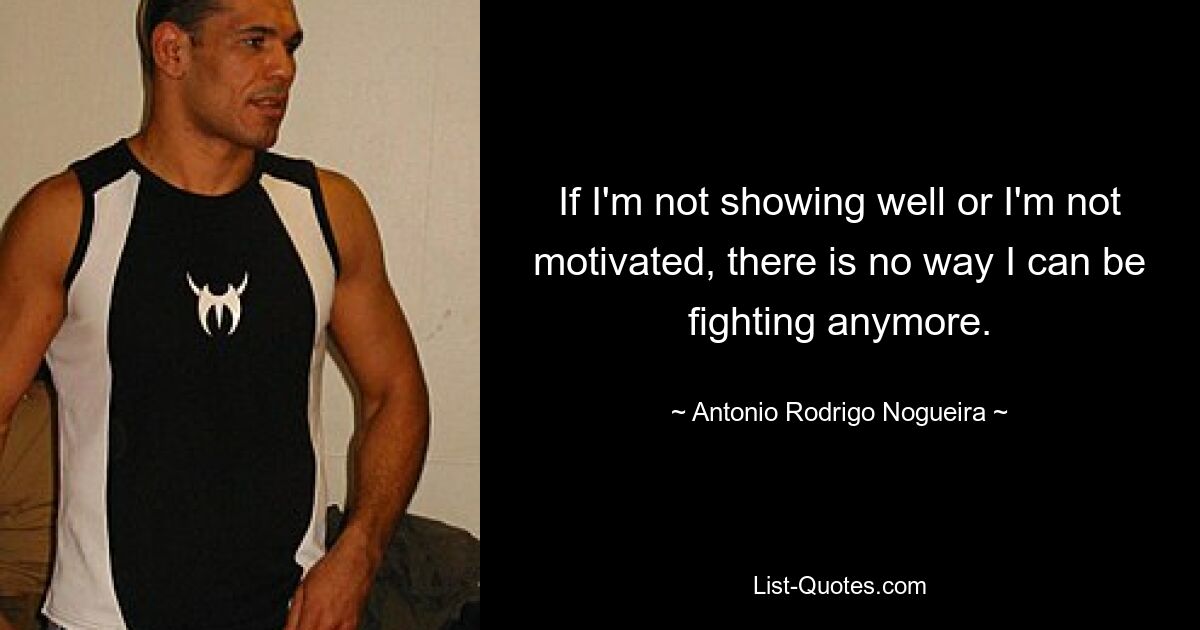 If I'm not showing well or I'm not motivated, there is no way I can be fighting anymore. — © Antonio Rodrigo Nogueira