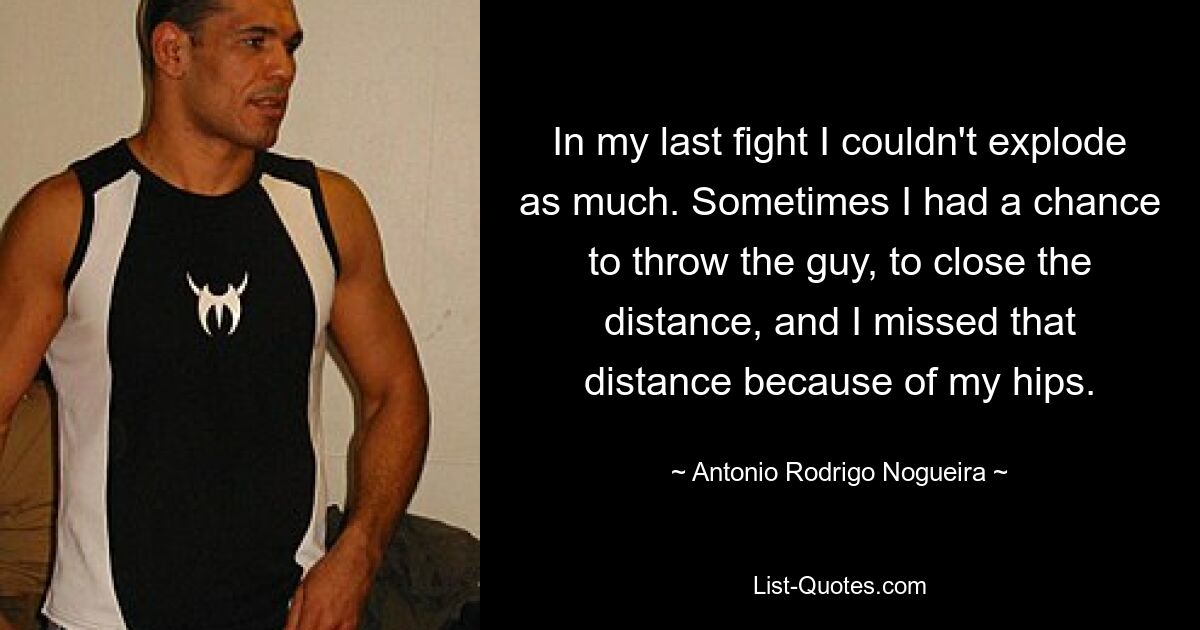 In my last fight I couldn't explode as much. Sometimes I had a chance to throw the guy, to close the distance, and I missed that distance because of my hips. — © Antonio Rodrigo Nogueira