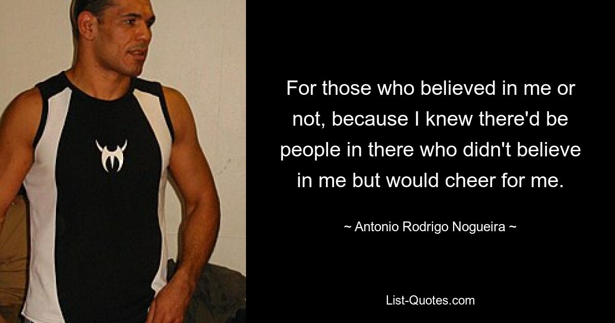 For those who believed in me or not, because I knew there'd be people in there who didn't believe in me but would cheer for me. — © Antonio Rodrigo Nogueira