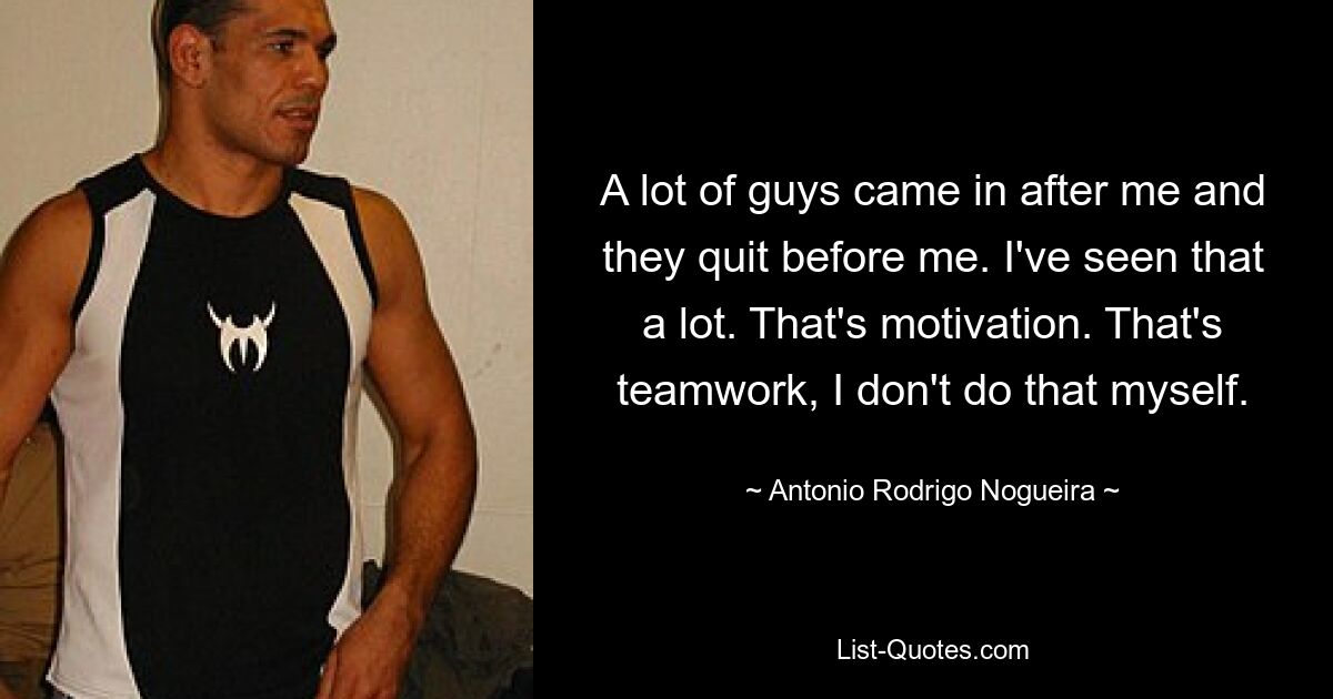 A lot of guys came in after me and they quit before me. I've seen that a lot. That's motivation. That's teamwork, I don't do that myself. — © Antonio Rodrigo Nogueira