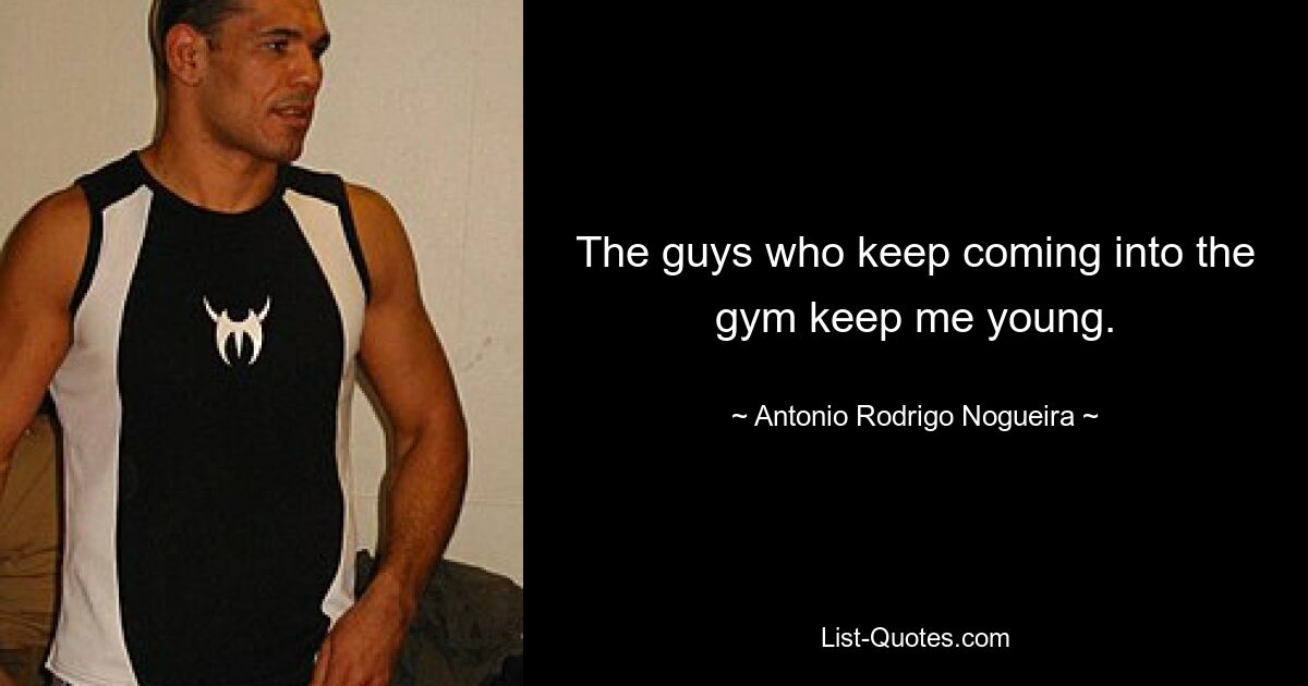 The guys who keep coming into the gym keep me young. — © Antonio Rodrigo Nogueira