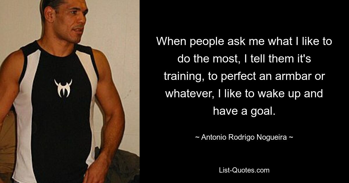 When people ask me what I like to do the most, I tell them it's training, to perfect an armbar or whatever, I like to wake up and have a goal. — © Antonio Rodrigo Nogueira