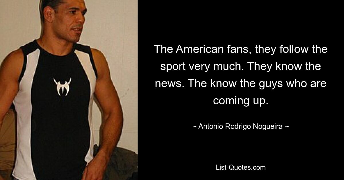 The American fans, they follow the sport very much. They know the news. The know the guys who are coming up. — © Antonio Rodrigo Nogueira