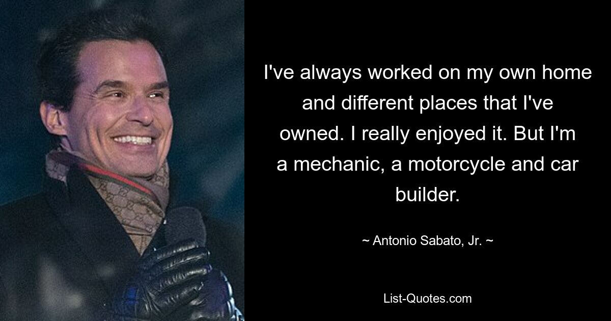 I've always worked on my own home and different places that I've owned. I really enjoyed it. But I'm a mechanic, a motorcycle and car builder. — © Antonio Sabato, Jr.