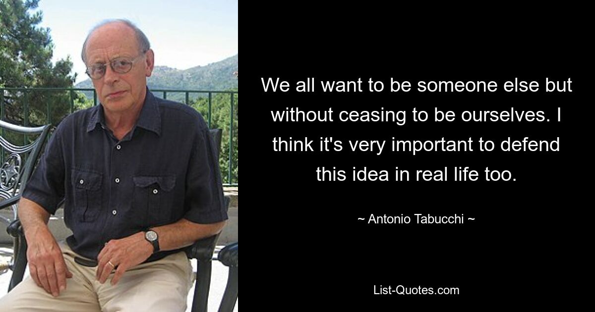 We all want to be someone else but without ceasing to be ourselves. I think it's very important to defend this idea in real life too. — © Antonio Tabucchi