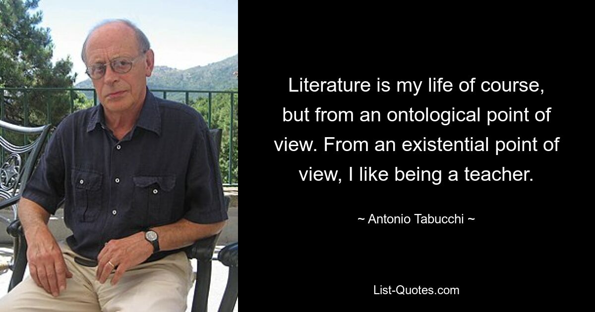 Literature is my life of course, but from an ontological point of view. From an existential point of view, I like being a teacher. — © Antonio Tabucchi