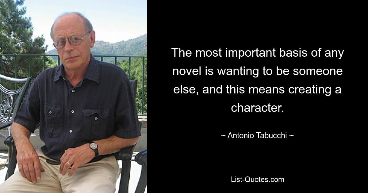 The most important basis of any novel is wanting to be someone else, and this means creating a character. — © Antonio Tabucchi