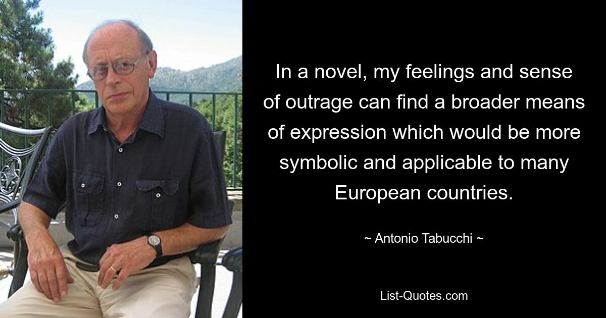 In a novel, my feelings and sense of outrage can find a broader means of expression which would be more symbolic and applicable to many European countries. — © Antonio Tabucchi