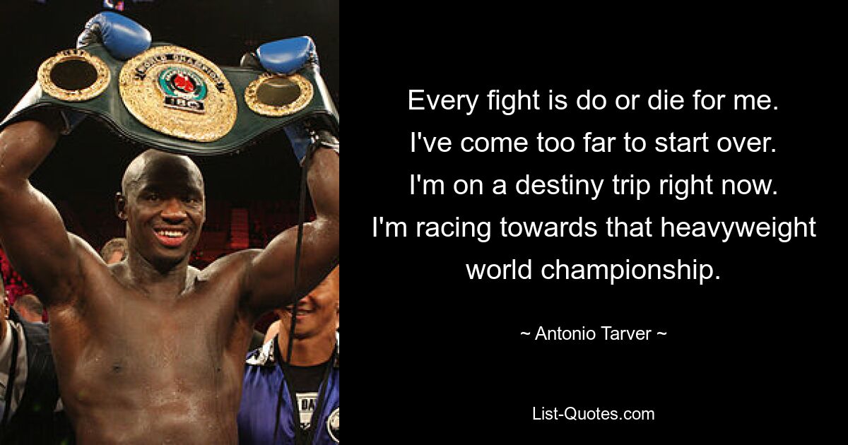 Every fight is do or die for me. I've come too far to start over. I'm on a destiny trip right now. I'm racing towards that heavyweight world championship. — © Antonio Tarver