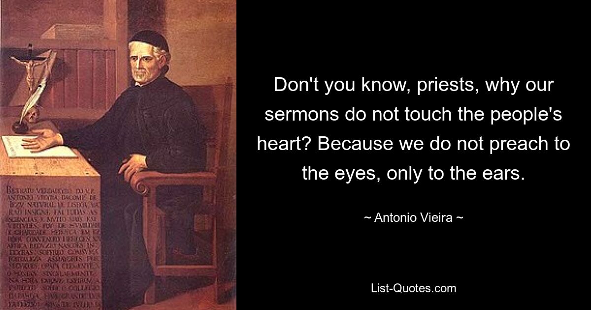 Don't you know, priests, why our sermons do not touch the people's heart? Because we do not preach to the eyes, only to the ears. — © Antonio Vieira