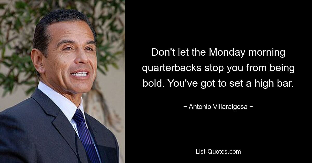 Don't let the Monday morning quarterbacks stop you from being bold. You've got to set a high bar. — © Antonio Villaraigosa