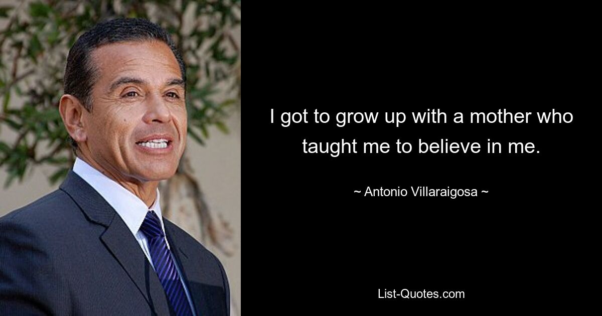 I got to grow up with a mother who taught me to believe in me. — © Antonio Villaraigosa