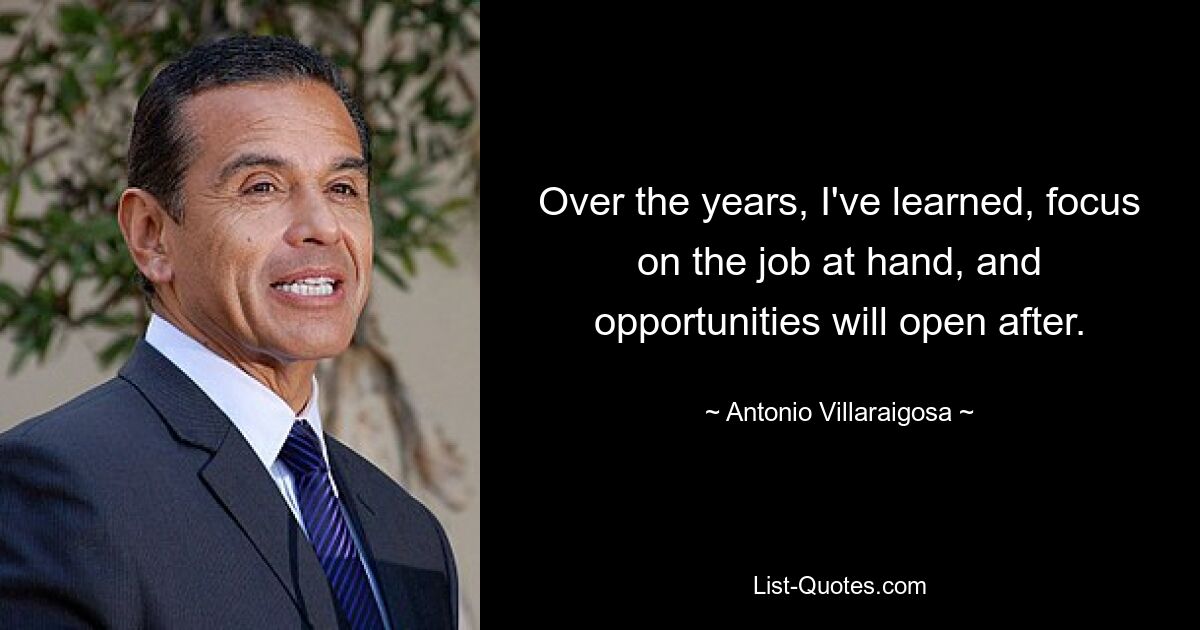 Over the years, I've learned, focus on the job at hand, and opportunities will open after. — © Antonio Villaraigosa