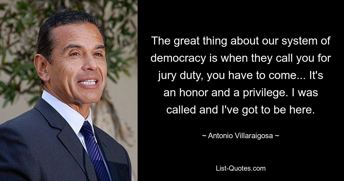 The great thing about our system of democracy is when they call you for jury duty, you have to come... It's an honor and a privilege. I was called and I've got to be here. — © Antonio Villaraigosa