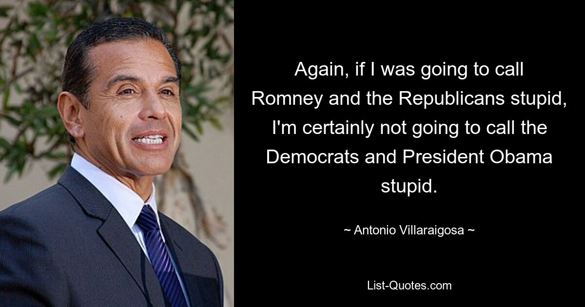 Again, if I was going to call Romney and the Republicans stupid, I'm certainly not going to call the Democrats and President Obama stupid. — © Antonio Villaraigosa