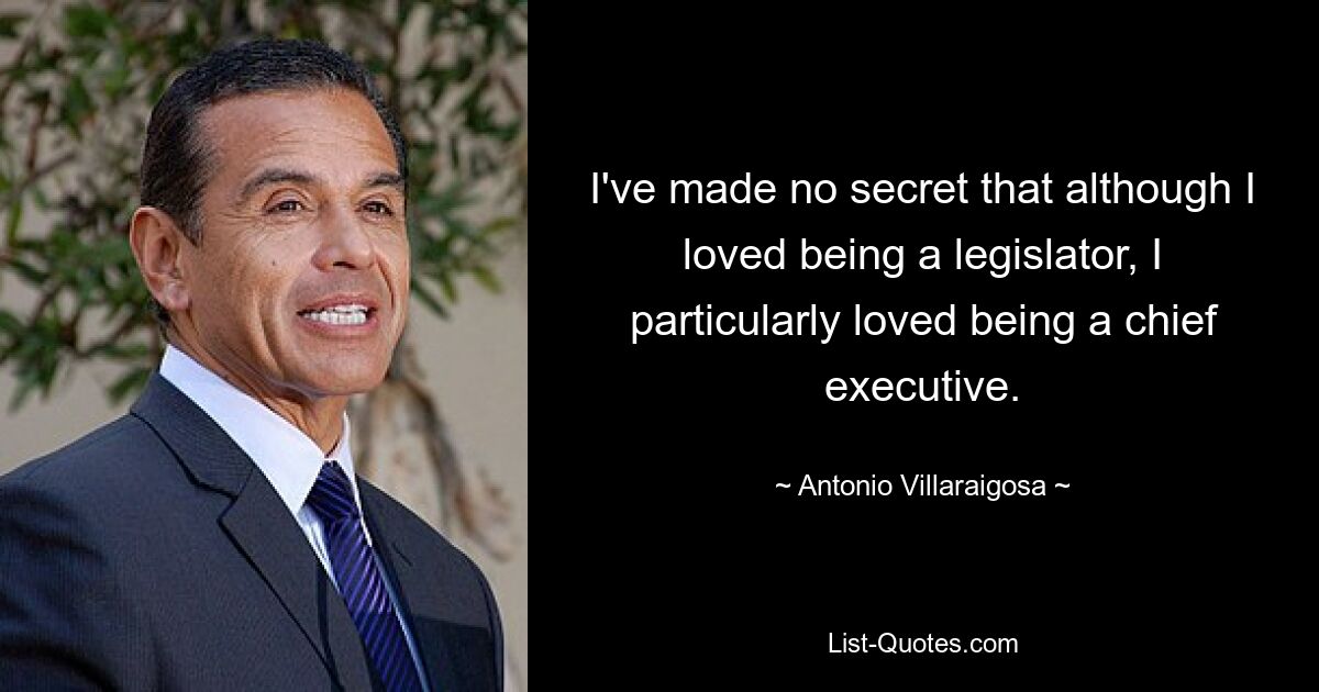 I've made no secret that although I loved being a legislator, I particularly loved being a chief executive. — © Antonio Villaraigosa