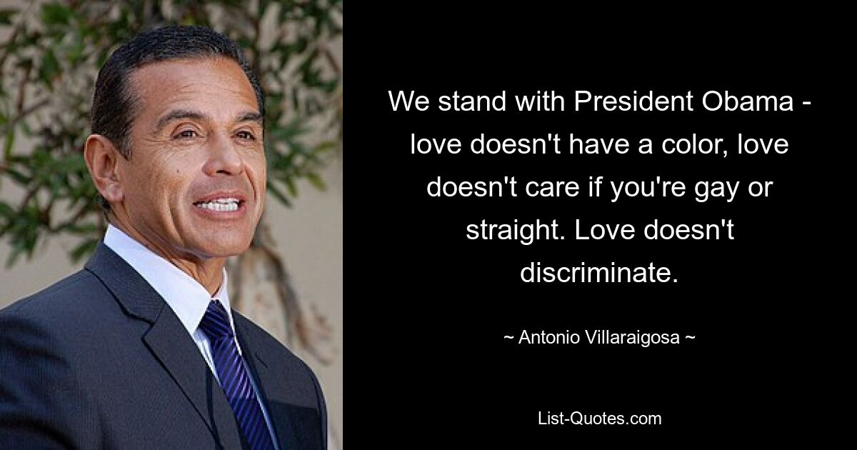 We stand with President Obama - love doesn't have a color, love doesn't care if you're gay or straight. Love doesn't discriminate. — © Antonio Villaraigosa