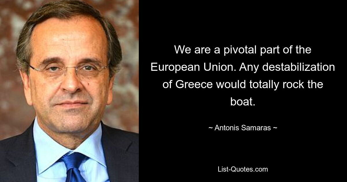 We are a pivotal part of the European Union. Any destabilization of Greece would totally rock the boat. — © Antonis Samaras