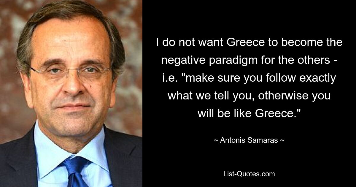 I do not want Greece to become the negative paradigm for the others - i.e. "make sure you follow exactly what we tell you, otherwise you will be like Greece." — © Antonis Samaras