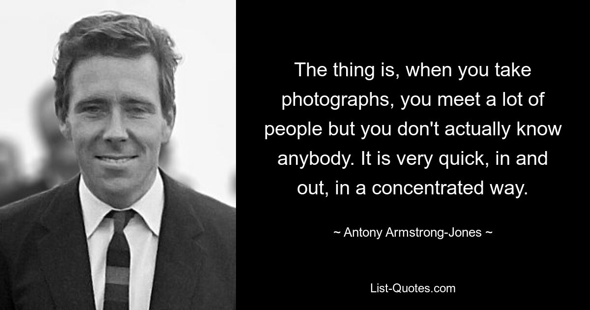 The thing is, when you take photographs, you meet a lot of people but you don't actually know anybody. It is very quick, in and out, in a concentrated way. — © Antony Armstrong-Jones